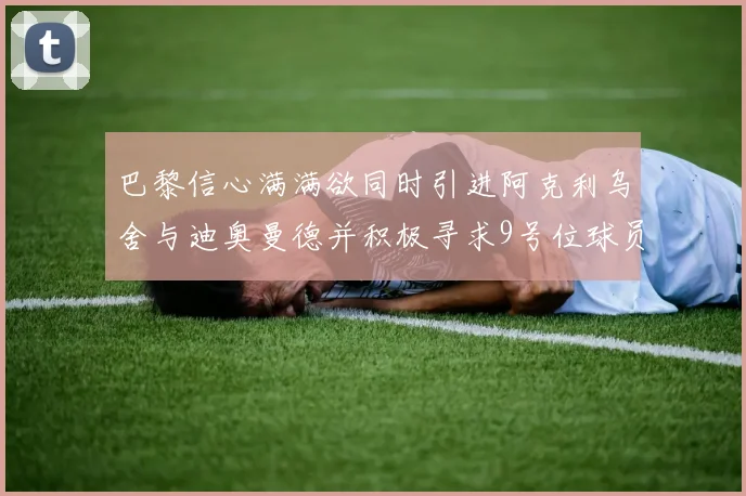 巴黎信心满满欲同时引进阿克利乌舍与迪奥曼德并积极寻求9号位球员