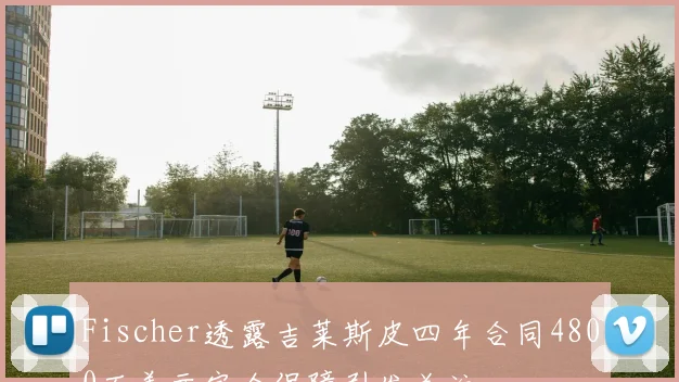 Fischer透露吉莱斯皮四年合同4800万美元完全保障引发关注