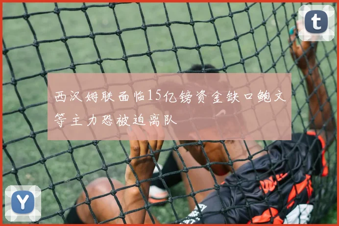 西汉姆联面临15亿镑资金缺口鲍文等主力恐被迫离队