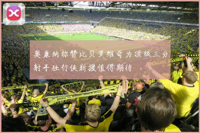 奥康纳称赞比贝罗维奇为顶级三分射手独行侠新援值得期待