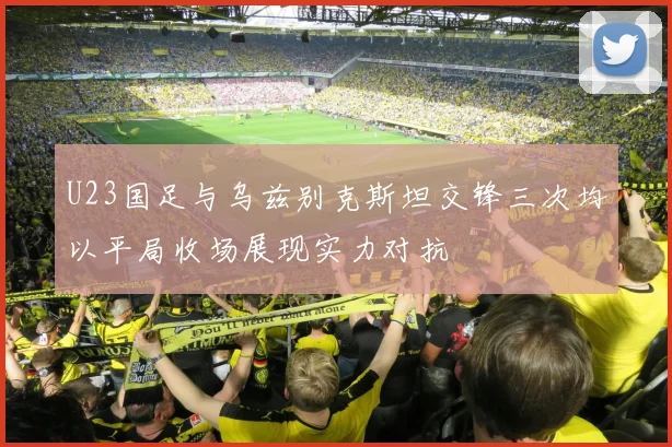 U23国足与乌兹别克斯坦交锋三次均以平局收场展现实力对抗