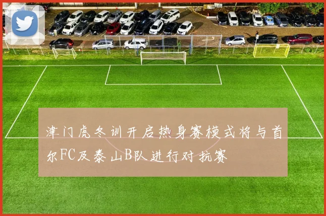 津门虎冬训开启热身赛模式将与首尔FC及泰山B队进行对抗赛