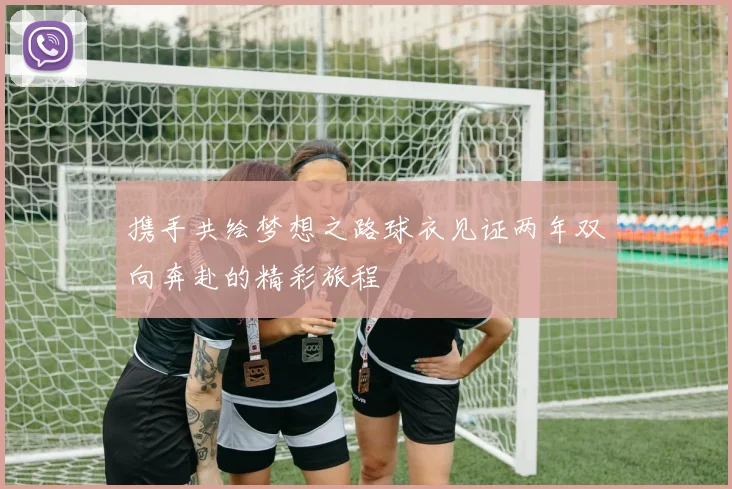 携手共绘梦想之路球衣见证两年双向奔赴的精彩旅程