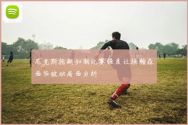 尼克斯抢断如潮比赛强度让杨瀚森面临被动局面分析