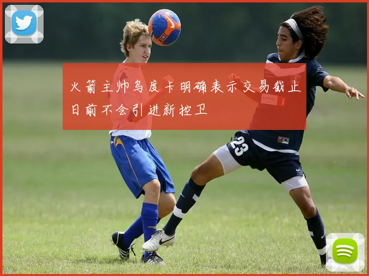 火箭主帅乌度卡明确表示交易截止日前不会引进新控卫