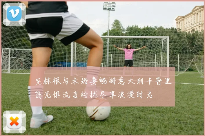 克林根与未婚妻畅游意大利卡普里岛无惧流言纷扰尽享浪漫时光