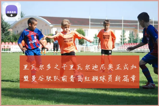 里瓦尔多之子里瓦尔迪尼奥正式加盟曼谷联队前青岛红狮球员新篇章开启