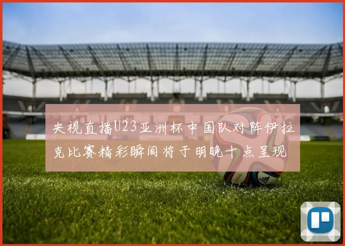 央视直播U23亚洲杯中国队对阵伊拉克比赛精彩瞬间将于明晚十点呈现