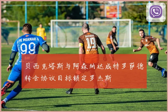 贝西克塔斯与阿森纳达成特罗萨德转会协议目标锁定罗杰斯