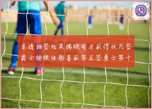 乐透抽签结果揭晓奇才获得状元签爵士榜眼快船喜获第五签勇士第十一雷霆第十二