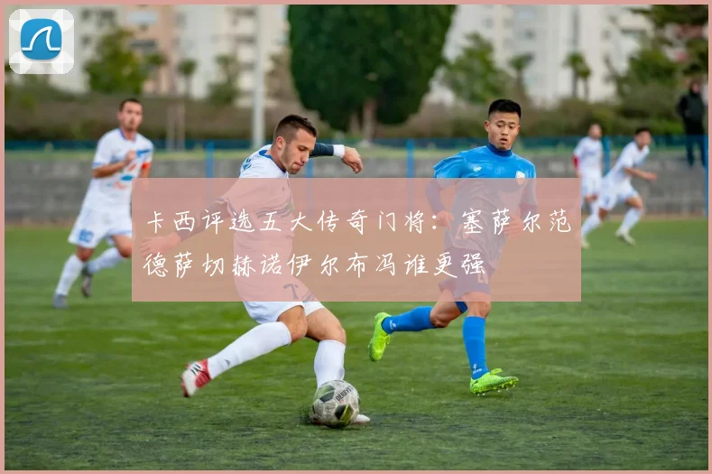 卡西评选五大传奇门将：塞萨尔范德萨切赫诺伊尔布冯谁更强