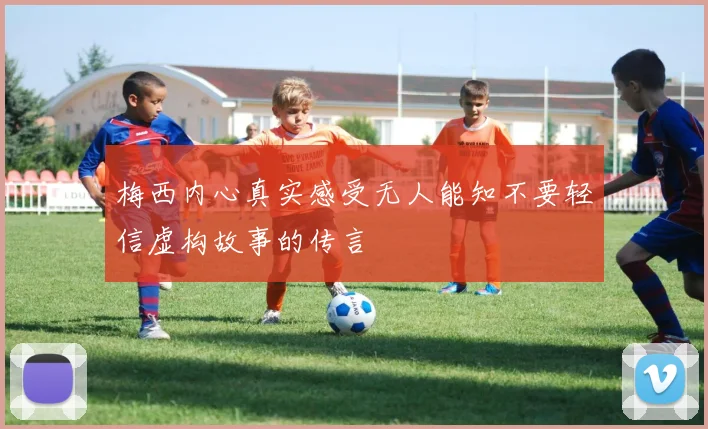 梅西内心真实感受无人能知不要轻信虚构故事的传言