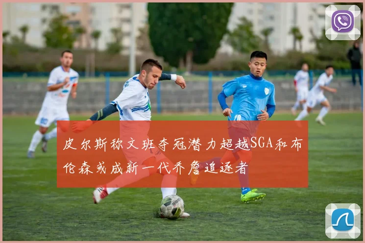 皮尔斯称文班夺冠潜力超越SGA和布伦森或成新一代乔詹追逐者