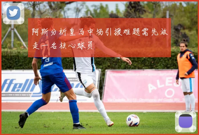 阿斯分析皇马中场引援难题需先放走一名核心球员