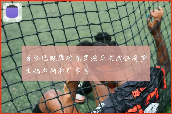 查洛巴缺席对克罗地亚之战但有望出战加纳和巴拿马