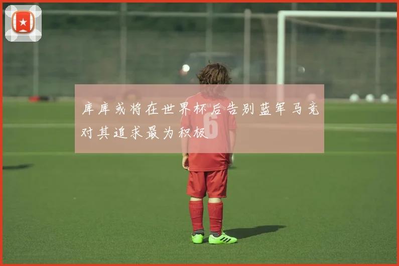库库或将在世界杯后告别蓝军马竞对其追求最为积极