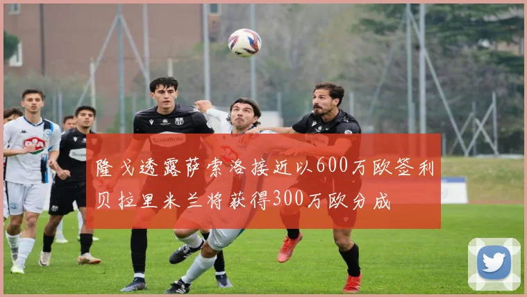 隆戈透露萨索洛接近以600万欧签利贝拉里米兰将获得300万欧分成