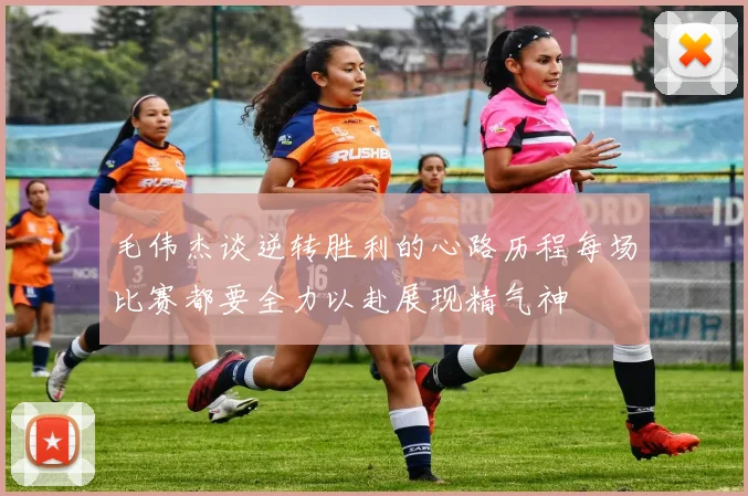 毛伟杰谈逆转胜利的心路历程每场比赛都要全力以赴展现精气神