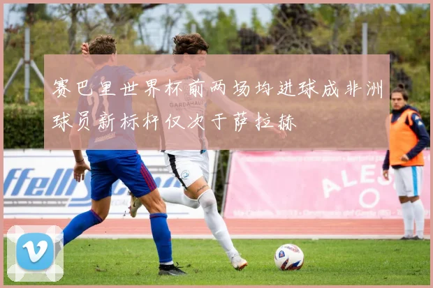 赛巴里世界杯前两场均进球成非洲球员新标杆仅次于萨拉赫