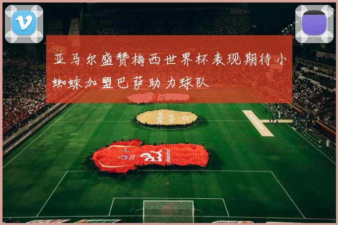 亚马尔盛赞梅西世界杯表现期待小蜘蛛加盟巴萨助力球队